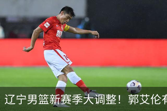 辽宁男篮新赛季大调整！郭艾伦有望重返辽篮，杨鸣或将重掌帅印